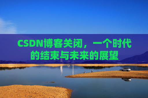 CSDN博客关闭,一个时代的结束与未来的展望 CSDN博客关闭,一个时代的结束与未来的展望